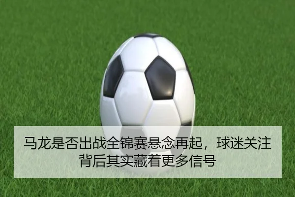 马龙是否出战全锦赛悬念再起，球迷关注背后其实藏着更多信号（kaiyun）